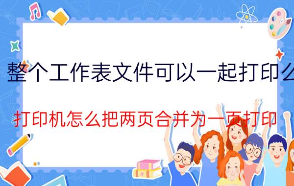 整个工作表文件可以一起打印么 打印机怎么把两页合并为一页打印？